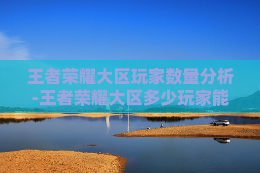 王者荣耀大区玩家数量分析-王者荣耀大区多少玩家能玩