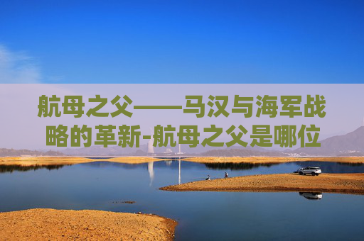 航母之父——马汉与海军战略的革新-航母之父是哪位