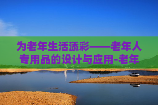 为老年生活添彩——老年人专用品的设计与应用-老年人专用品有哪些