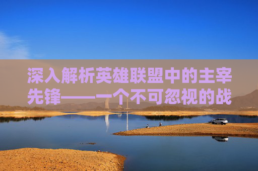深入解析英雄联盟中的主宰先锋——一个不可忽视的战术角色-lol主宰先锋属性是什么