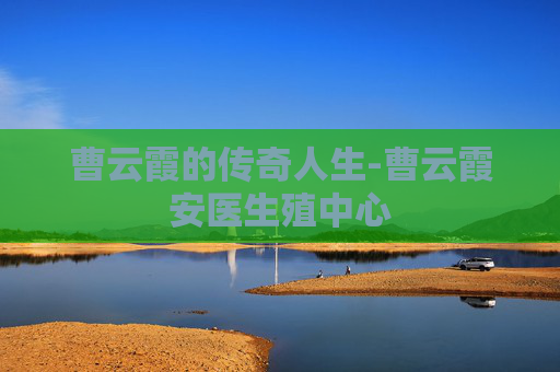 曹云霞的传奇人生-曹云霞安医生殖中心