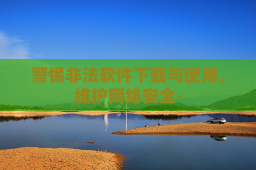 警惕非法软件下载与使用，维护网络安全-