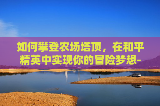 如何攀登农场塔顶，在和平精英中实现你的冒险梦想-和平精英农场怎么用