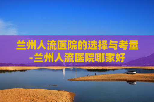兰州人流医院的选择与考量-兰州人流医院哪家好