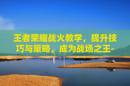 王者荣耀战火教学，提升技巧与策略，成为战场之王-王者荣耀战火教学怎么开