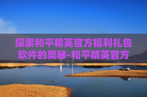 探索和平精英官方福利礼包软件的奥秘-和平精英官方福利礼包软件有哪些