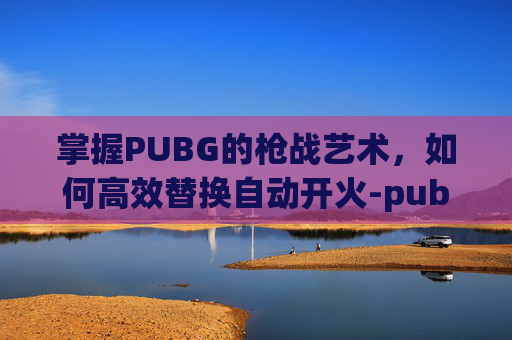 掌握PUBG的枪战艺术，如何高效替换自动开火-pubg怎么自动换射击方式