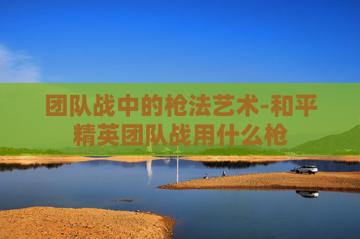团队战中的枪法艺术-和平精英团队战用什么枪