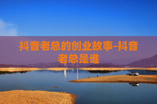 抖音老总的创业故事-抖音老总是谁