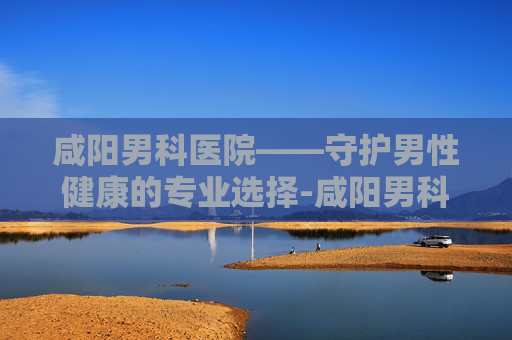 咸阳男科医院——守护男性健康的专业选择-咸阳男科医院排名
