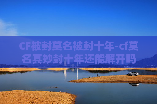 CF被封莫名被封十年-cf莫名其妙封十年还能解开吗