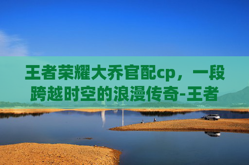 王者荣耀大乔官配cp，一段跨越时空的浪漫传奇-王者荣耀大乔官配