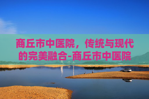 商丘市中医院，传统与现代的完美融合-商丘市中医院预约挂号