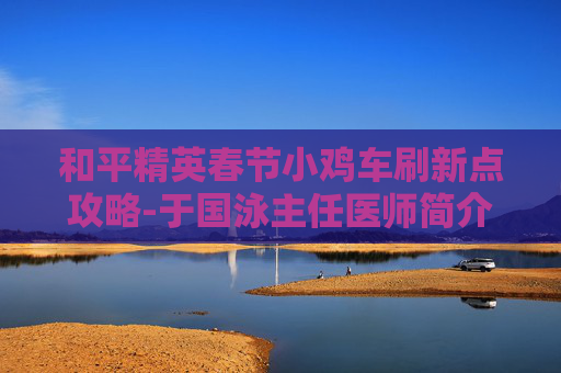 和平精英春节小鸡车刷新点攻略-于国泳主任医师简介