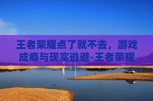 王者荣耀点了就不去，游戏成瘾与现实逃避-王者荣耀点了就不去玩了