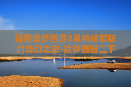 探索造梦西游2单机破解版的奇幻之旅-造梦西游二下载