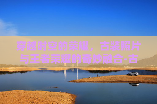 穿越时空的荣耀，古装照片与王者荣耀的奇妙融合-古装照片大全100张
