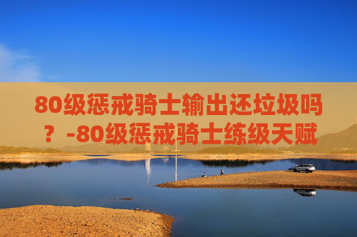 80级惩戒骑士输出还垃圾吗？-80级惩戒骑士练级天赋加点