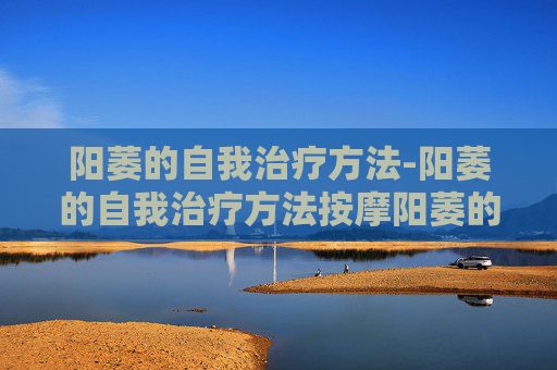 阳萎的自我治疗方法-阳萎的自我治疗方法按摩阳萎的器诫治疗有哪些