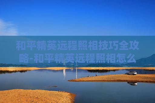 和平精英远程照相技巧全攻略-和平精英远程照相怎么拍视频