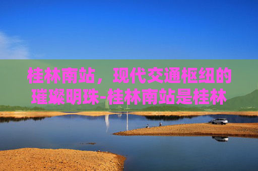 桂林南站，现代交通枢纽的璀璨明珠-桂林南站是桂林站吗