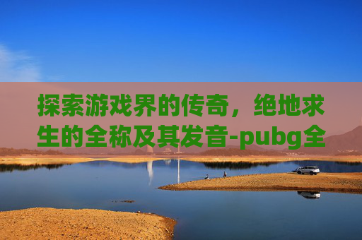 探索游戏界的传奇，绝地求生的全称及其发音-pubg全称英语怎么读