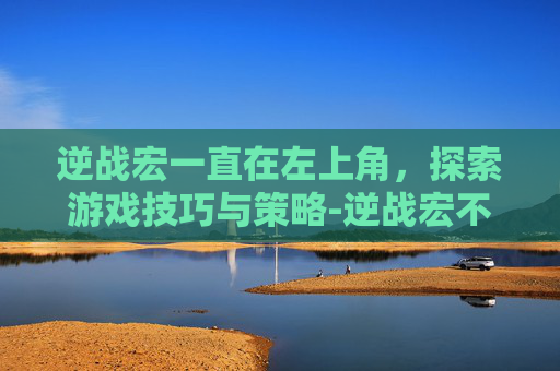 逆战宏一直在左上角，探索游戏技巧与策略-逆战宏不稳定