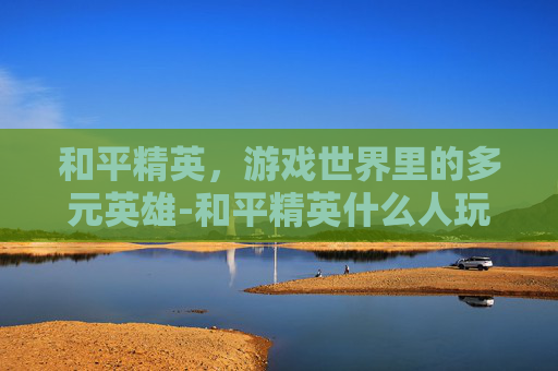 和平精英，游戏世界里的多元英雄-和平精英什么人玩的最多