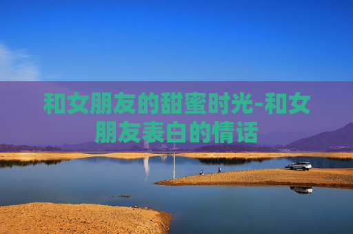 和女朋友的甜蜜时光-和女朋友表白的情话