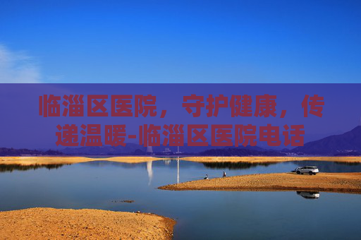 临淄区医院，守护健康，传递温暖-临淄区医院电话