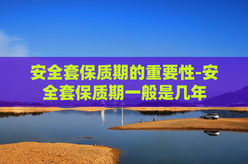 安全套保质期的重要性-安全套保质期一般是几年