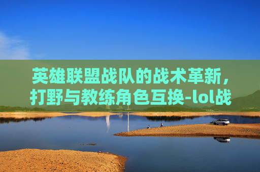 英雄联盟战队的战术革新，打野与教练角色互换-lol战队打野和教练互换位置