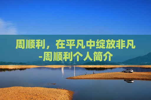 周顺利，在平凡中绽放非凡-周顺利个人简介