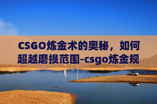 CSGO炼金术的奥秘，如何超越磨损范围-csgo炼金规则磨损