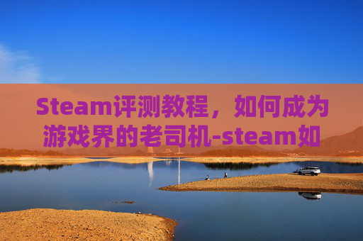 Steam评测教程，如何成为游戏界的老司机-steam如何评测