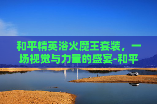 和平精英浴火魔王套装，一场视觉与力量的盛宴-和平精英浴火魔王套装怎么获得