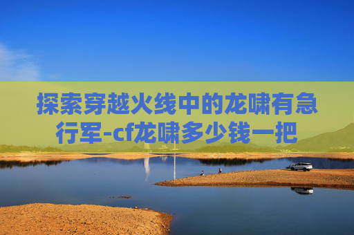 探索穿越火线中的龙啸有急行军-cf龙啸多少钱一把