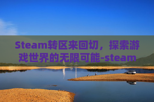 Steam转区来回切，探索游戏世界的无限可能-steam转区之后怎么再转回来
