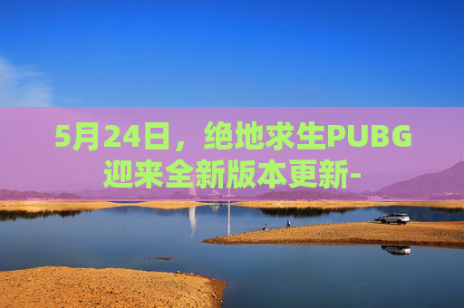 5月24日，绝地求生PUBG迎来全新版本更新-