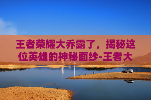 王者荣耀大乔露了，揭秘这位英雄的神秘面纱-王者大乔去衣无水印