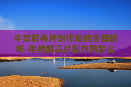 牛黄解毒片副作用的全面解析-牛黄解毒片副作用怎么缓解