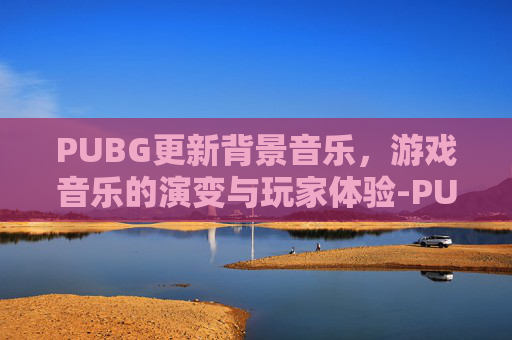 PUBG更新背景音乐，游戏音乐的演变与玩家体验-PUBG MOBILE背景音乐