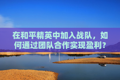 在和平精英中加入战队，如何通过团队合作实现盈利？-和平精英哪些战队比较出名