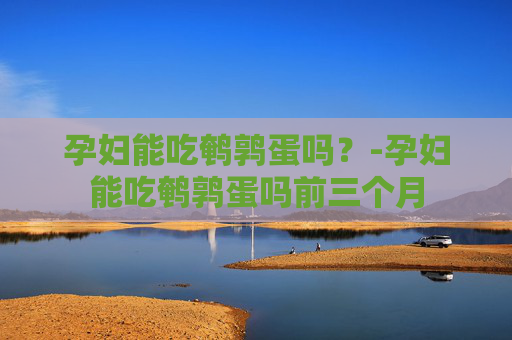孕妇能吃鹌鹑蛋吗？-孕妇能吃鹌鹑蛋吗前三个月