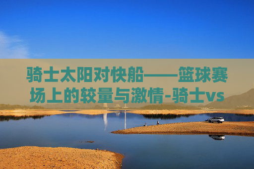 骑士太阳对快船——篮球赛场上的较量与激情-骑士vs太阳