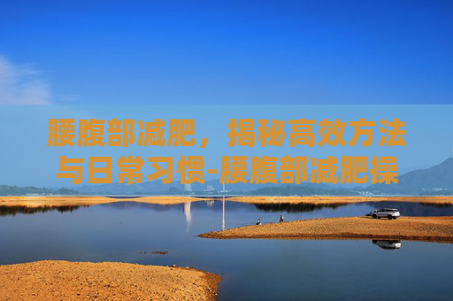 腰腹部减肥，揭秘高效方法与日常习惯-腰腹部减肥操30分钟