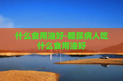 什么食用油好-糖尿病人吃什么食用油好
