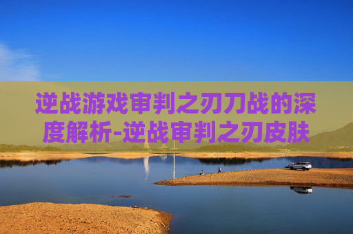 逆战游戏审判之刃刀战的深度解析-逆战审判之刃皮肤大全