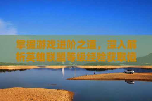 掌握游戏进阶之道，深入解析英雄联盟等级经验获取值-lol等级经验获取值是什么