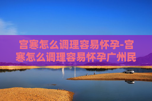 宫寒怎么调理容易怀孕-宫寒怎么调理容易怀孕广州民信医院收费合理
